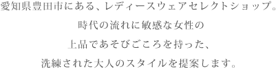 愛知県豊田市にある、レディースウェアセレクトショップ。時代の流れに敏感な女性の上品であそびごころを持った、洗練された大人のスタイルを提案します。